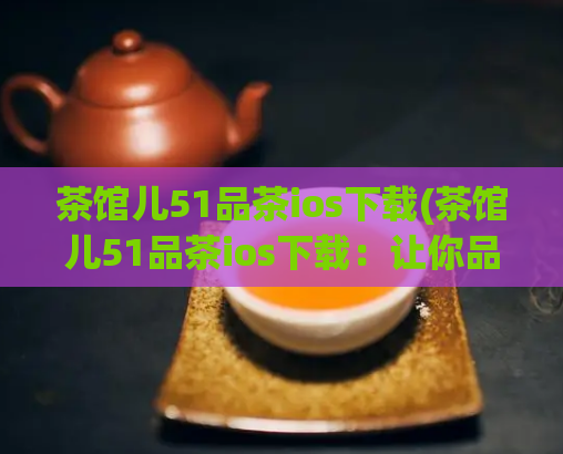 茶馆儿51品茶ios下载(茶馆儿51品茶ios下载：让你品味正宗好茶的APP)  第1张