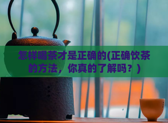 怎样喝茶才是正确的(正确饮茶的方法，你真的了解吗？)  第1张
