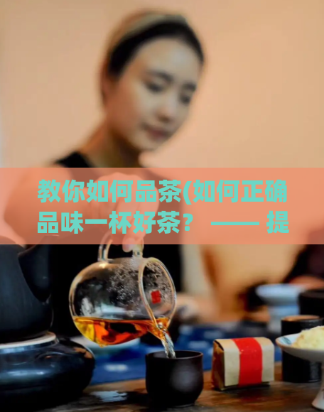教你如何品茶(如何正确品味一杯好茶？ —— 提高你的品茶技巧)  第1张