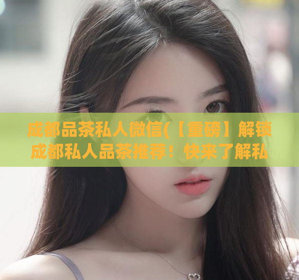 成都品茶私人微信(【重磅】解锁成都私人品茶推荐！快来了解私人微信！)  第1张
