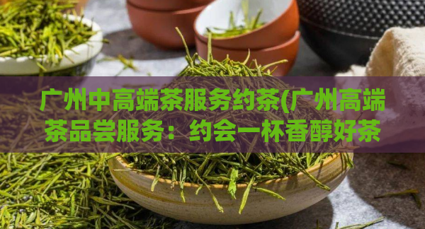 广州中高端茶服务约茶(广州高端茶品尝服务：约会一杯香醇好茶)  第1张