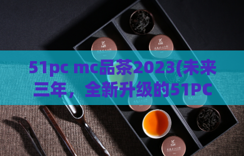 51pc mc品茶2023(未来三年，全新升级的51PC MC品茶将会带来怎样惊艳表现？)  第1张