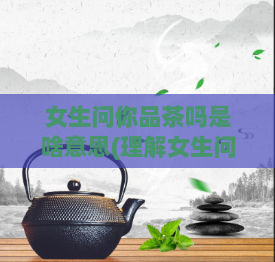 女生问你品茶吗是啥意思(理解女生问你品茶吗？这句话的含义是什么)  第1张