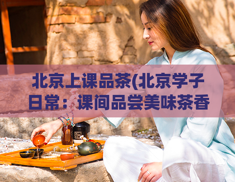 北京上课品茶(北京学子日常：课间品尝美味茶香)  第1张