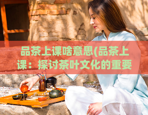 品茶上课啥意思(品茶上课：探讨茶叶文化的重要性)  第1张