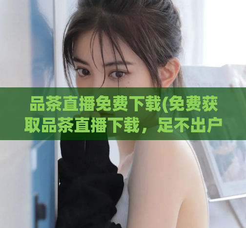 品茶直播免费下载(免费获取品茶直播下载，足不出户品尝高品质茶叶)  第1张