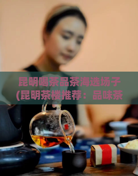昆明喝茶品茶海选场子(昆明茶楼推荐：品味茶文化，海选专属场所)  第1张