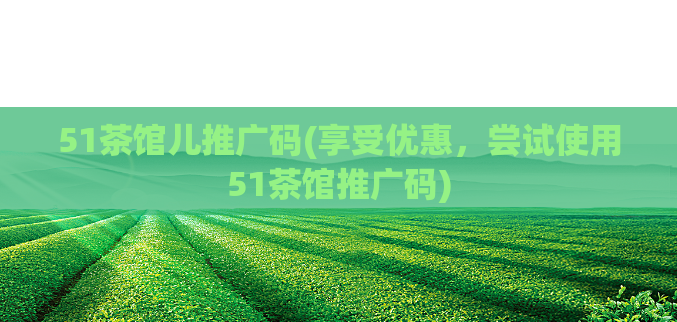 51茶馆儿推广码(享受优惠，尝试使用51茶馆推广码)  第1张