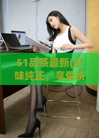 51品茶最新(品味纯正，享受茶香：畅销品牌51品茶的最新推荐)  第1张