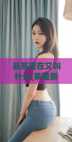 品茶现在又叫什么(茶道新风潮：品茶现在的新名称是什么？)  第1张
