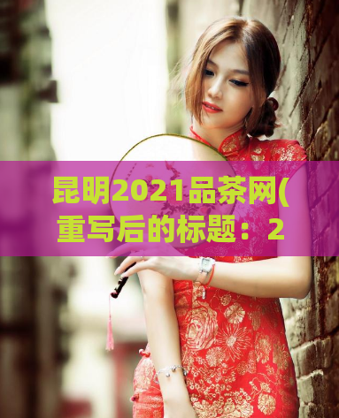昆明2021品茶网(重写后的标题：2021年昆明品茶网——最新品茶信息和推荐)  第1张