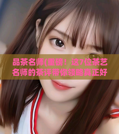 品茶名师(重磅！这7位茶艺名师的茶评带你领略真正好茶味道)  第1张