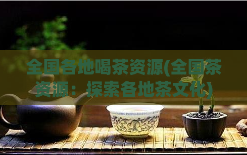 全国各地喝茶资源(全国茶资源：探索各地茶文化)  第1张