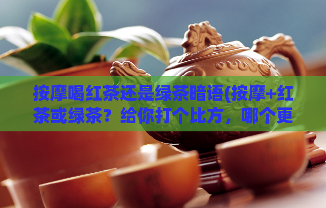 按摩喝红茶还是绿茶暗语(按摩+红茶或绿茶？给你打个比方，哪个更“舒服”)  第1张