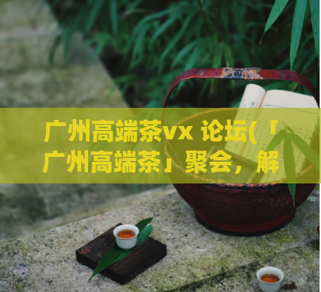 广州高端茶vx 论坛(「广州高端茶」聚会，解读绿茶功效！)  第1张