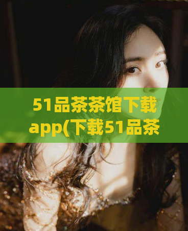 51品茶茶馆下载app(下载51品茶茶馆APP，品味高品质茶香体验)  第1张