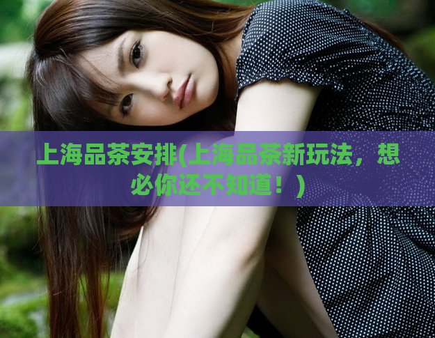 上海品茶安排(上海品茶新玩法，想必你还不知道！)  第1张