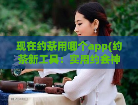 现在约茶用哪个app(约茶新工具：实用约会神器，轻松约会更便捷)  第1张