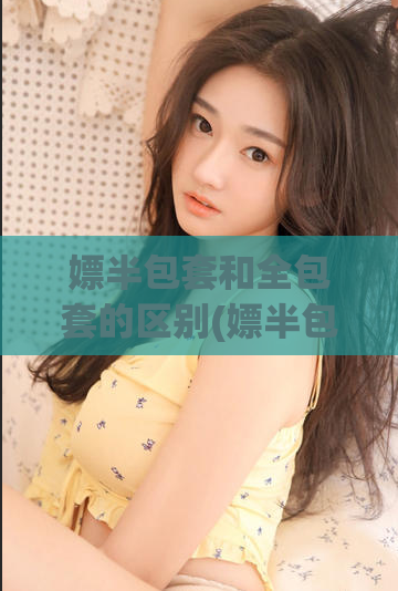 嫖半包套和全包套的区别(嫖半包套和全包套有什么不同？)  第1张