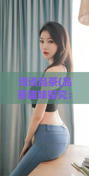 浅谈品茶(品茶趣味探究：如何品味出好茶？)  第1张