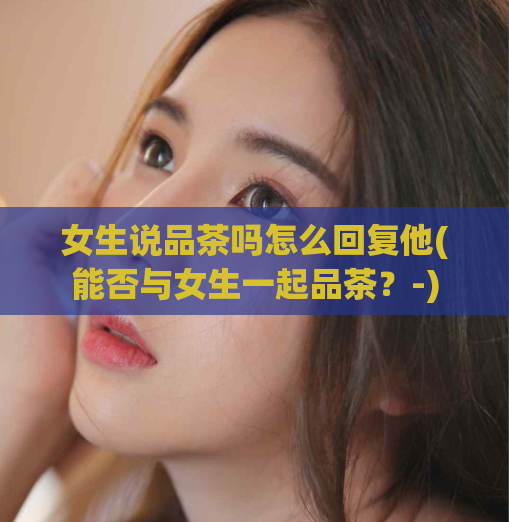 女生说品茶吗怎么回复他(能否与女生一起品茶？-)  第1张