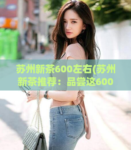 苏州新茶600左右(苏州新茶推荐：品尝这600元以下的醇香滋味)  第1张