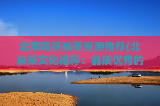 北京喝茶品茶资源推荐(北京茶文化推荐：品质优秀的茶叶资源推荐)  第1张