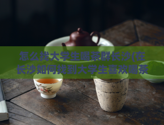 怎么找大学生喝茶群长沙(在长沙如何找到大学生喜欢喝茶的群？)  第1张