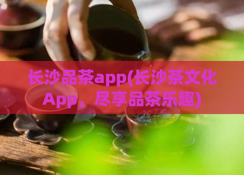 长沙品茶app(长沙茶文化App，尽享品茶乐趣)  第1张
