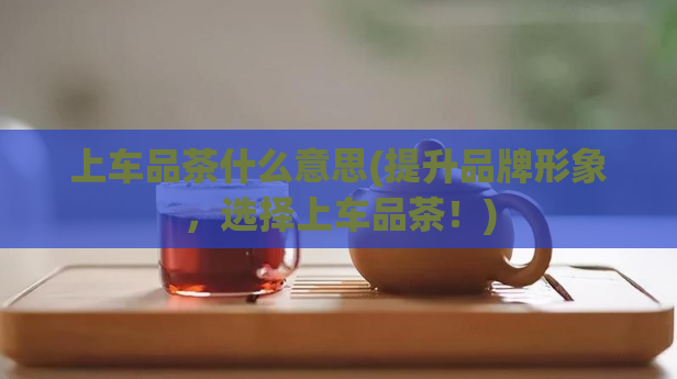 上车品茶什么意思(提升品牌形象，选择上车品茶！)  第1张