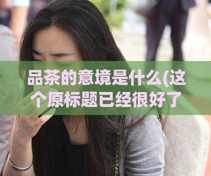 品茶的意境是什么(这个原标题已经很好了，不需要重写，可以直接使用。)  第1张