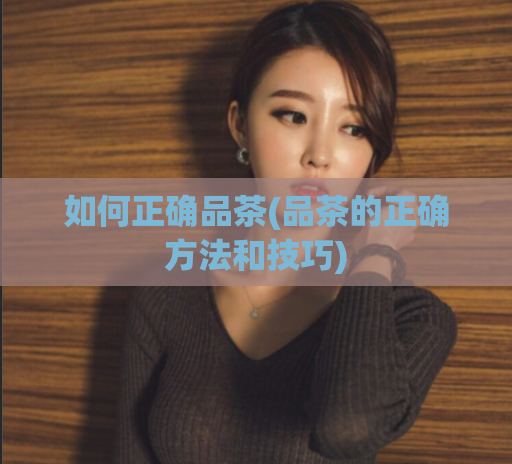 如何正确品茶(品茶的正确方法和技巧)  第1张