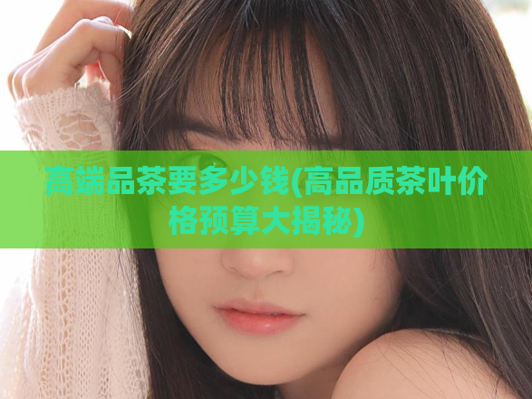 高端品茶要多少钱(高品质茶叶价格预算大揭秘)  第1张