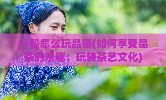 一般怎么玩品茶(如何享受品茶的乐趣：玩转茶艺文化)  第1张