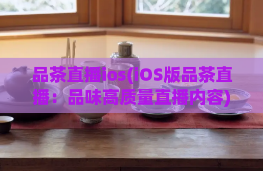 品茶直播ios(iOS版品茶直播：品味高质量直播内容)  第1张