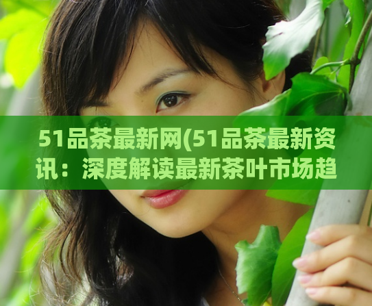 51品茶最新网(51品茶最新资讯：深度解读最新茶叶市场趋势)  第1张