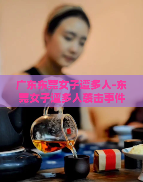 广东东莞女子遭多人-东莞女子遭多人袭击事件发生，引发关注  第1张