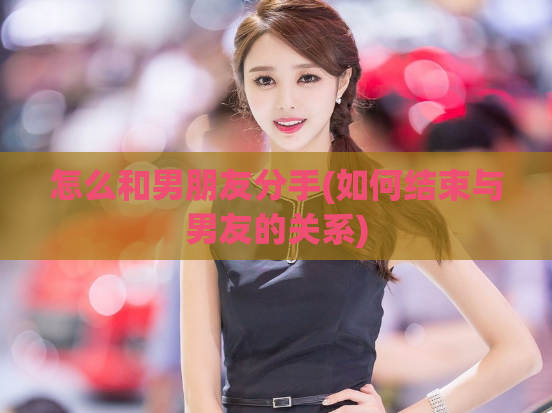 怎么和男朋友分手(如何结束与男友的关系)  第1张