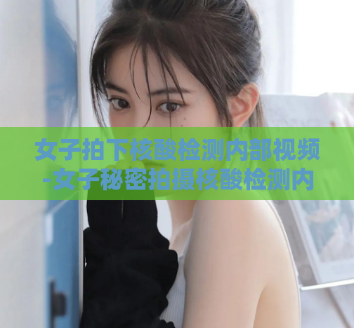 女子拍下核酸检测内部视频-女子秘密拍摄核酸检测内部画面，惊曝真相  第1张