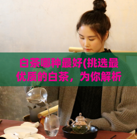 白茶哪种最好(挑选最优质的白茶，为你解析购买技巧)  第1张