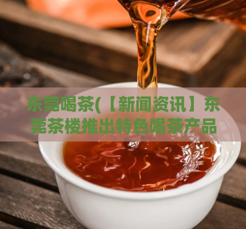 东莞喝茶(【新闻资讯】东莞茶楼推出特色喝茶产品，引爆本地消费热潮)  第1张