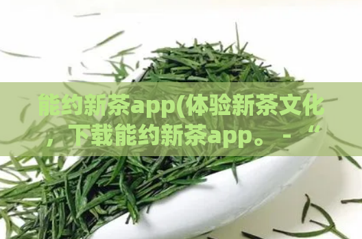 能约新茶app(体验新茶文化，下载能约新茶app。 - “能约新茶”app，品尝最新鲜的茶文化)  第1张