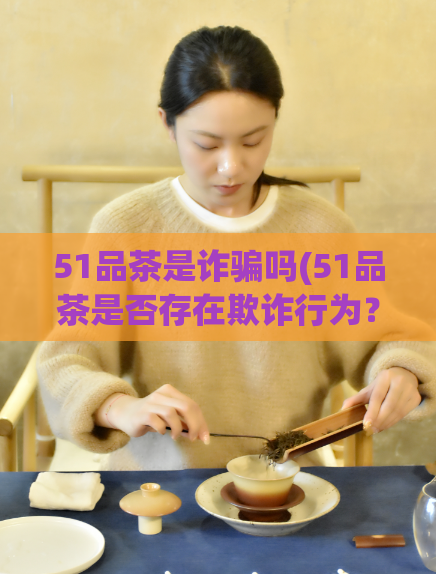51品茶是诈骗吗(51品茶是否存在欺诈行为？)  第1张