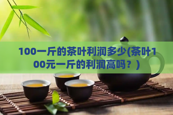 100一斤的茶叶利润多少(茶叶100元一斤的利润高吗？)  第1张