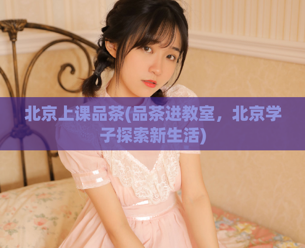 北京上课品茶(品茶进教室，北京学子探索新生活)  第1张