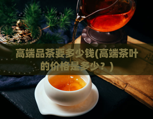 高端品茶要多少钱(高端茶叶的价格是多少？)  第1张