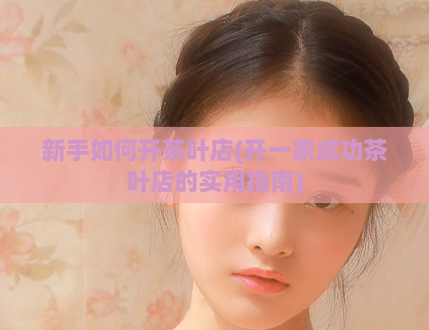新手如何开茶叶店(开一家成功茶叶店的实用指南)  第1张