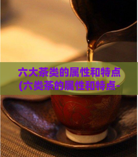 六大茶类的属性和特点(六类茶的属性和特点-全面解读！)  第1张