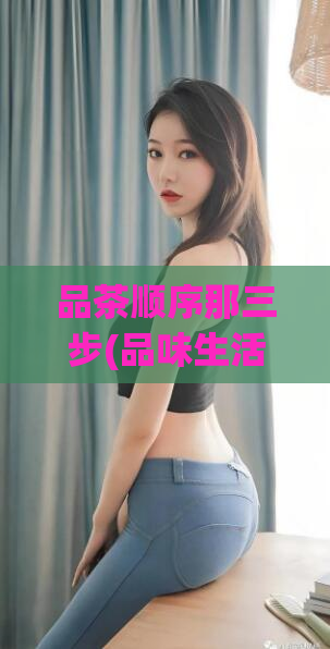 品茶顺序那三步(品味生活，三步get品茶技巧)  第1张