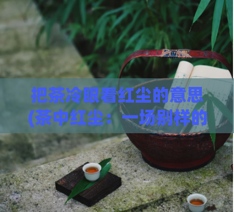 把茶冷眼看红尘的意思(茶中红尘：一场别样的人生体验)  第1张
